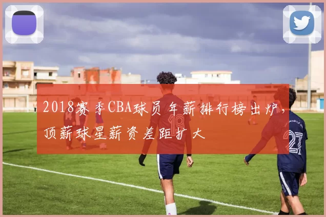 2018赛季CBA球员年薪排行榜出炉，顶薪球星薪资差距扩大