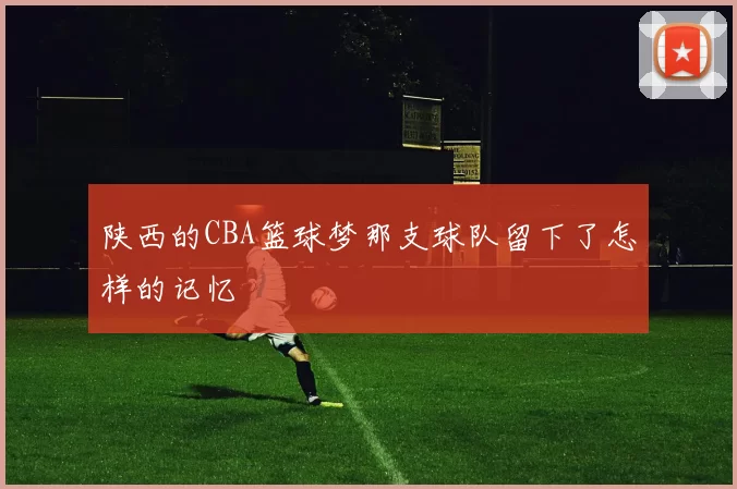 陕西的CBA篮球梦那支球队留下了怎样的记忆