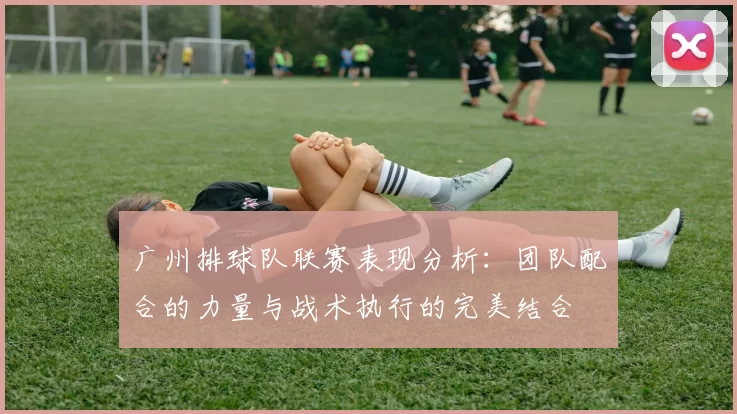 广州排球队联赛表现分析：团队配合的力量与战术执行的完美结合
