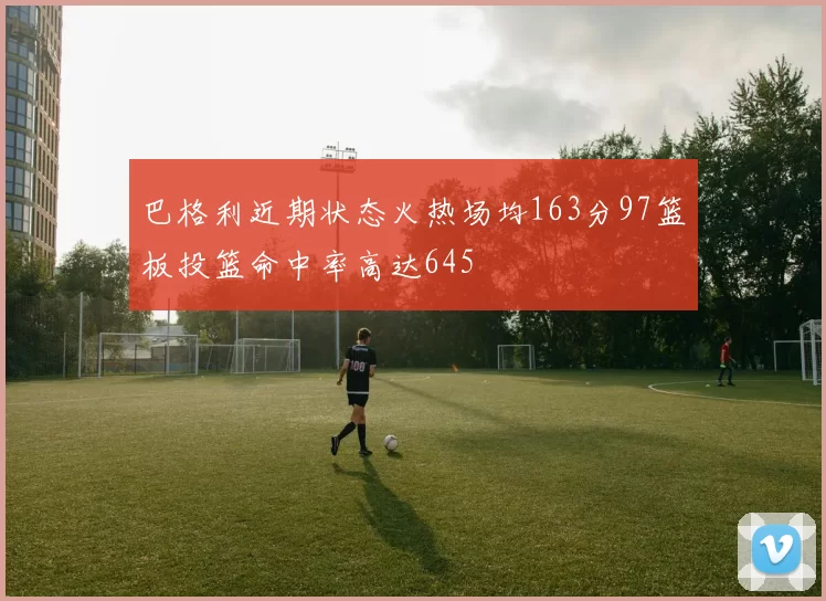 巴格利近期状态火热场均163分97篮板投篮命中率高达645