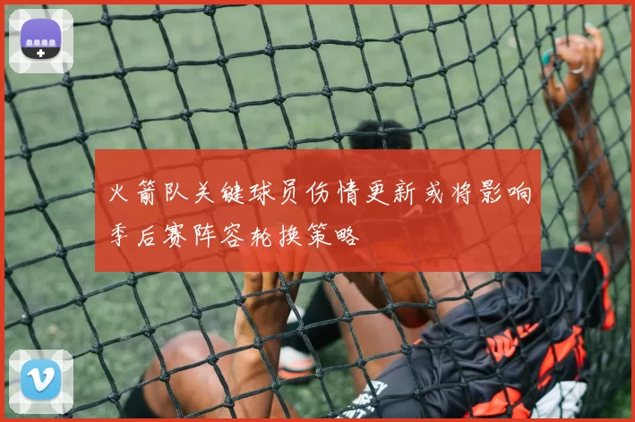 火箭队关键球员伤情更新或将影响季后赛阵容轮换策略