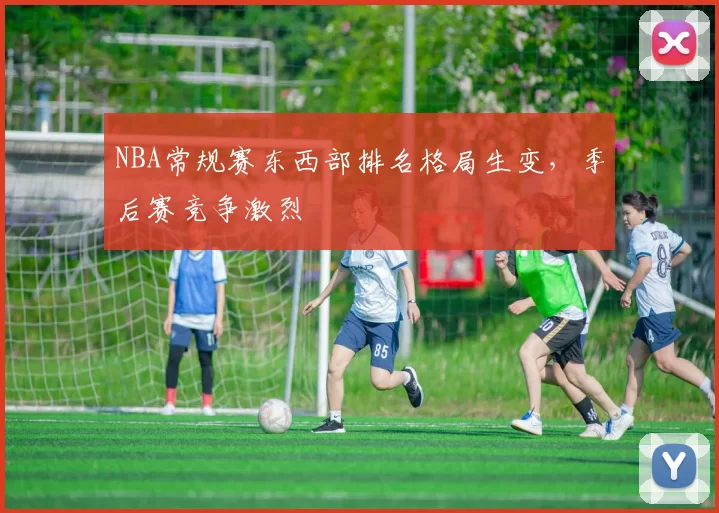 NBA常规赛东西部排名格局生变，季后赛竞争激烈