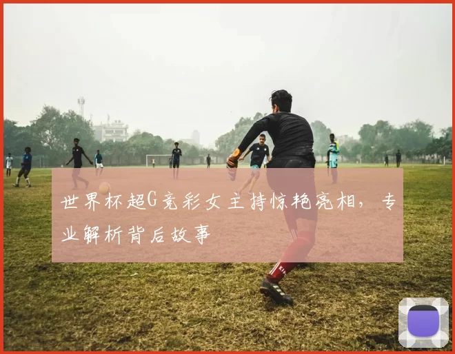 世界杯超G竞彩女主持惊艳亮相,专业解析背后故事