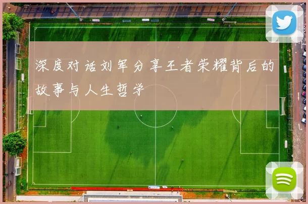 深度对话刘军分享王者荣耀背后的故事与人生哲学