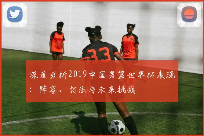 深度分析2019中国男篮世界杯表现：阵容、打法与未来挑战
