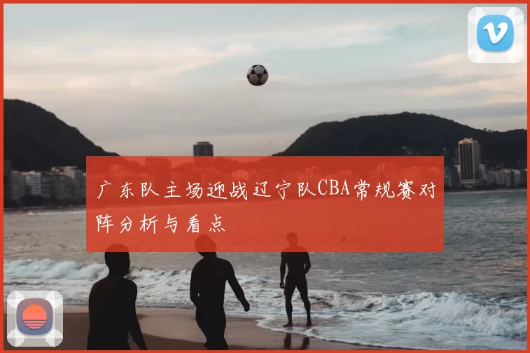 广东队主场迎战辽宁队CBA常规赛对阵分析与看点