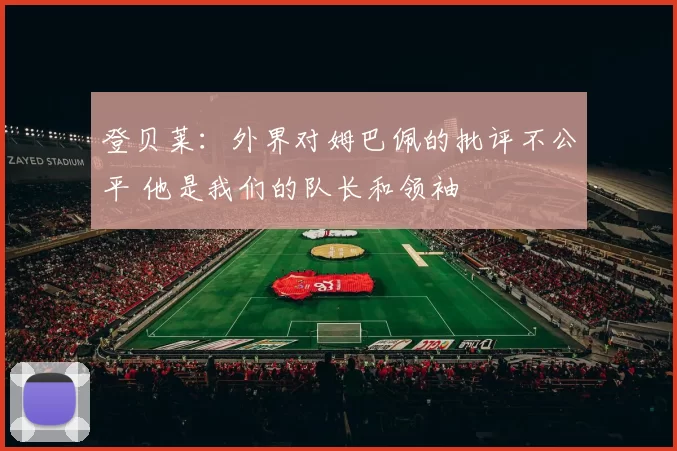 登贝莱:外界对姆巴佩的批评不公平 他是我们的队长和领袖